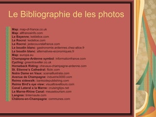 Le Bibliographie de les photos
Map: map-of-france.co.uk
Map: allfranceinfo.com
Le Bayenne; keldelice.com
Le Rocroi: kedelice.com
Le Rocroi: jedecouvrelafrance.com
Le boudin blanc: gastronomie.ardennes.chez-alice.fr
Le boudin blanc: alternatives-economiques.fr
Map: europa.eu
Champagne-Ardenne symbol: informationfrance.com
Cycling: greentraveller.co.uk
Horseback Riding: chevaux-champagne-ardenne.com
St. Etienne’s Cathedral: flickr.com
Notre Dame en Vaux: scenaillustrata.com
Avenue de Champagne: industrie3000.com
Reims sidewalk: banksidepublishing.com
Reims Bird’s eye view: visualtraveltours.com
Canal Lateral a la Marne: cruisingtips.net
Le Marne-Rhine Canal: meusetourism.com
Langres: linternaute.com
Châlons-en-Champagne: communes.com
 