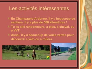 Les activités intéressantes
En Champagne-Ardenne, il y a beaucoup de
sentiers. Il y a plus de 500 kilomètres !
Tu as allé randonneurs, a pied, a cheval, ou
a VVT.
Aussi, il y a beaucoup de voies vertes pour
découvrir a vélo ou a rollers.
 
