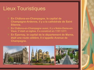 Lieux Touristiques
   En Châlons-en-Champagne, le capital de
   Champagne-Ardenne, il y a la cathédrale de Saint
   Etienne.
   En Châlons-en-Champagne aussi, il y a Notre-Dame-en-
   Vaux. C’etait un église. Il a construit en 1157-1217.
   En Épernay, le capital de le département de Marne,
   était une route célèbre, Il s’appelle Avenue de
   Champagne.
 