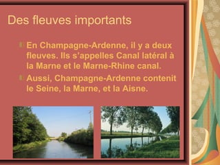 Des fleuves importants
   En Champagne-Ardenne, il y a deux
   fleuves. Ils s’appelles Canal latéral à
   la Marne et le Marne-Rhine canal.
   Aussi, Champagne-Ardenne contenit
   le Seine, la Marne, et la Aisne.
 