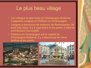 Le plus beau village
Les villages le plus beau en Champagne-Ardenne
s’appelles Langres et Châlons-en-Champagne.
Langres a beaucoup de maisons de Renaissance. Ils
sont très beau. Il y a sept tours et six ports. C’était le
architecture incroyable.
Châlons-en-Champagne est le capital de
Champagne-Ardenne. Il y a beaucoup de vieux
jardins et les ponts.
 