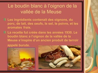 Le boudin blanc à l’oignon de la
     vallée de la Meuse
Les ingrédients contenait des oignons, du
porc, de lait, des oeufs, le sel, le poivre, et les
aromates frais.
La recette fut créée dans les années 1930. Le
boudin blanc a l’oignon de la vallée de la
Meuse s’inspire d’un ancien produit de terroir
appelé burute.
 