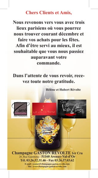 Chers Clients et Amis,

Nous revenons vers vous avec trois
 lieux parisiens où vous pourrez
nous trouver courant décembre et
  faire vos achats pour les fêtes.
 Afin d’être servi au mieux, il est
souhaitable que vous nous passiez
         auparavant votre
            commande.

Dans l’attente de vous revoir, rece-
    vez toute notre gratitude.
                Hélène et Hubert Révolte




Champagne GASTON RÉVOLTE 1er Cru
 