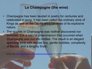Le Champagne (the wine)
• Champagne has been lauded in poetry for centuries and
celebrated in song. It has been called the ordinary wine of
Kings as well as the Devil's wine because of its explosive
nature.
• The sparkle in Champagne was neither discovered nor
invented, it is a natural phenomenon that occurred when
Champagne was put into bottles. The result is an elegant
sparkling wine with myriad tiny, gentle bubbles, complexity
of flavors, and a lengthy finish.
(source: http://www.champagne-civc.in/champagne/champagne.php accessed on 25/08/09 at 2:55pm)

Refer Notes

 