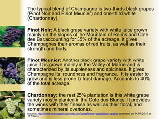 The typical blend of Champagne is two-thirds black grapes
(Pinot Noir and Pinot Meunier) and one-third white
(Chardonnay).
• Pinot Noir: A black grape variety with white juice grown
mainly on the slopes of the Mountain of Reims and Cote
des Bar.accounting for 35% of the acreage, it gives
Champagnes their aromas of red fruits, as well as their
strength and body.
• Pinot Meunier: Another black grape variety with white
juice. It is grown mainly in the Valley of Marne and is
characterized by its suppleness and spiciness. It gives
Champagne its roundness and fragrance. It is easier to
grow and is less prone to frost damage. Accounts to 40%
of the total acreage.
• Chardonnay: the rest 25% plantation is this white grape
variety mostly planted in the Cote des Blancs. It provides
the wines with their finesse as well as their floral, and
sometimes mineral overtones.
(source: http://www.champagne.us/index.cfm?pageName=appellation_grapes accessed on 14/04/2010 at
11:53am)

 