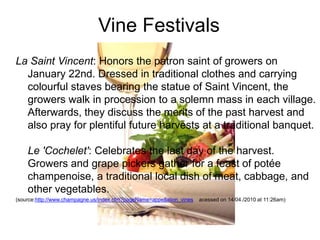 Vine Festivals
La Saint Vincent: Honors the patron saint of growers on
January 22nd. Dressed in traditional clothes and carrying
colourful staves bearing the statue of Saint Vincent, the
growers walk in procession to a solemn mass in each village.
Afterwards, they discuss the merits of the past harvest and
also pray for plentiful future harvests at a traditional banquet.
Le 'Cochelet': Celebrates the last day of the harvest.
Growers and grape pickers gather for a feast of potée
champenoise, a traditional local dish of meat, cabbage, and
other vegetables.
(source:http://www.champagne.us/index.cfm?pageName=appellation_vines

acessed on 14/04./2010 at 11:26am)

 