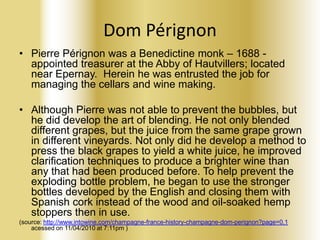 Dom Pérignon
• Pierre Pérignon was a Benedictine monk – 1688 appointed treasurer at the Abby of Hautvillers; located
near Epernay. Herein he was entrusted the job for
managing the cellars and wine making.
• Although Pierre was not able to prevent the bubbles, but
he did develop the art of blending. He not only blended
different grapes, but the juice from the same grape grown
in different vineyards. Not only did he develop a method to
press the black grapes to yield a white juice, he improved
clarification techniques to produce a brighter wine than
any that had been produced before. To help prevent the
exploding bottle problem, he began to use the stronger
bottles developed by the English and closing them with
Spanish cork instead of the wood and oil-soaked hemp
stoppers then in use.
(source: http://www.intowine.com/champagne-france-history-champagne-dom-perignon?page=0,1
acessed on 11/04/2010 at 7:11pm )

 