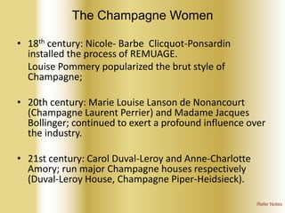 The Champagne Women
• 18th century: Nicole- Barbe Clicquot-Ponsardin
installed the process of REMUAGE.
Louise Pommery popularized the brut style of
Champagne;

• 20th century: Marie Louise Lanson de Nonancourt
(Champagne Laurent Perrier) and Madame Jacques
Bollinger; continued to exert a profound influence over
the industry.
• 21st century: Carol Duval-Leroy and Anne-Charlotte
Amory; run major Champagne houses respectively
(Duval-Leroy House, Champagne Piper-Heidsieck).
Refer Notes

 