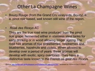 Other La Champagne Wines
• Bouzy Rouge (from the Grand Cru vineyards, Bouzy) is
a, pinot noir based, well known still wine of the region.
•

Rosé des Riceys AC
They are the true rosé wine produced from the pinot
noir grape; fermented either in stainless steel tanks for
early drinking or in wood allowing longer ageing.The
rosé has aromas of ripe strawberries, raspberries and
blueberries, hazelnuts and violets. When allowed to
develop over a period of years, these aromas will
develop with exotic, spicy overtones. They have a
distinctive taste known to the French as goût des Riceys.

(Source: http://ladies-with-bottle.blogspot.com/2009/04/rose-des-riceys.html accessed on 15/04/2010 at 11:30pm)

 