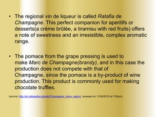 • The regional vin de liqueur is called Ratafia de
Champagne. This perfect companion for aperitifs or
desserts(a crème brûlée, a tiramisu with red fruits) offers
a note of sweetness and an irresistible, complex aromatic
range.
• The pomace from the grape pressing is used to
make Marc de Champagne(brandy), and in this case the
production does not compete with that of
Champagne, since the pomace is a by-product of wine
production. This product is commonly used for making
chocolate truffles.
(source: http://en.wikipedia.org/wiki/Champagne_(wine_region) acessed on 11/04/2010 at 7:55pm)

 
