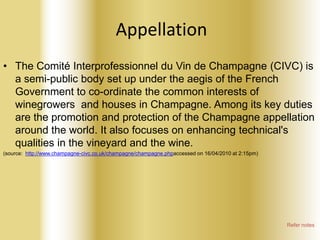 Appellation
• The Comité Interprofessionnel du Vin de Champagne (CIVC) is
a semi-public body set up under the aegis of the French
Government to co-ordinate the common interests of
winegrowers and houses in Champagne. Among its key duties
are the promotion and protection of the Champagne appellation
around the world. It also focuses on enhancing technical's
qualities in the vineyard and the wine.
(source: http://www.champagne-civc.co.uk/champagne/champagne.phpaccessed on 16/04/2010 at 2:15pm)

Refer notes

 
