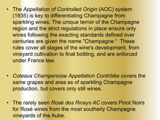 • The Appellation of Controlled Origin (AOC) system
(1935) is key to differentiating Champagne from
sparkling wines. The unique terroir of the Champagne
region and the strict regulations in place ensure only
wines following the exacting standards defined over
centuries are given the name "Champagne.“ These
rules cover all stages of the wine's development, from
vineyard cultivation to final bottling, and are enforced
under France law.
• Coteaux Champenoise Appellation Contrôlée covers the
same grapes and area as of sparkling Champagne
production, but covers only still wines.
• The rarely seen Rosé des Riceys AC covers Pinot Noirs
for Rosé wines from the most southerly Champagne
vineyards of the Aube.

 