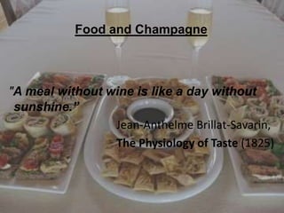 Food and Champagne

"A meal without wine is like a day without
sunshine.”
Jean-Anthelme Brillat-Savarin,
The Physiology of Taste (1825)

 