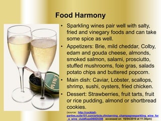 Food Harmony
• Sparkling wines pair well with salty,
fried and vinegary foods and can take
some spice as well.
• Appetizers: Brie, mild cheddar, Colby,
edam and gouda cheese, almonds,
smoked salmon, salami, prosciutto,
stuffed mushrooms, foie gras, salads
potato chips and buttered popcorn.
• Main dish: Caviar, Lobster, scallops,
shrimp, sushi, oysters, fried chicken.
• Dessert: Strawberries, fruit tarts, fruit
or rice pudding, almond or shortbread
cookies.
(source: http://cocktailparties.suite101.com/article.cfm/serving_champagnesparkling_wine_for
_a_wine_club#ixzz0l60Dt398 accessed on 16/04/2010 at 11:30pm)

 