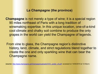La Champagne (the province)
Champagne is not merely a type of wine; it is a special region
90 miles northeast of Paris with a long tradition of
winemaking expertise. In this unique location, one-of-a-kind
cool climate and chalky soil combine to produce the only
grapes in the world can yield the Champagne of legends.

From vine to glass, the Champagne region’s distinctive
history, land, climate, and strict regulations blend together to
create the one and only sparkling wine that can bear the
Champagne name.
(source: http://www.champagne.us/Champagne/uploads/CIVC_poster_v4.pdf accessed on 14/04/2010 at 12:00pm)

 