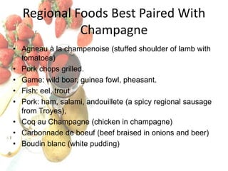 Regional Foods Best Paired With
Champagne
• Agneau à la champenoise (stuffed shoulder of lamb with
tomatoes)
• Pork chops grilled.
• Game: wild boar, guinea fowl, pheasant.
• Fish: eel, trout
• Pork: ham, salami, andouillete (a spicy regional sausage
from Troyes),
• Coq au Champagne (chicken in champagne)
• Carbonnade de boeuf (beef braised in onions and beer)
• Boudin blanc (white pudding)

 