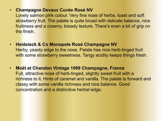 • Champagne Devaux Cuvée Rosé NV
Lovely salmon pink colour. Very fine nose of herbs, toast and soft
strawberry fruit. The palate is quite broad with delicate balance, nice
fruitiness and a creamy, bready texture. There’s even a bit of grip on
the finish.

• Heidsieck & Co Monopole Rosé Champagne NV
Herby, yeasty edge to the nose. Palate has nice herb-tinged fruit
with some strawberry sweetness. Tangy acidity keeps things fresh.
• Moët et Chandon Vintage 1999 Champagne, France
Full, attractive nose of herb-tinged, slightly sweet fruit with a
richness to it. Hints of caramel and vanilla. The palate is forward and
classy with some vanilla richness and nice balance. Good
concentration and a distinctive herbal edge.

 