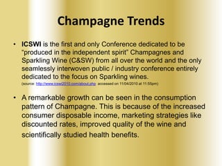 Champagne Trends
• ICSWI is the first and only Conference dedicated to be
“produced in the independent spirit” Champagnes and
Sparkling Wine (C&SW) from all over the world and the only
seamlessly interwoven public / industry conference entirely
dedicated to the focus on Sparkling wines.
(source: http://www.icswi2010.com/about.php accessed on 11/04/2010 at 11:55pm)

• A remarkable growth can be seen in the consumption
pattern of Champagne. This is because of the increased
consumer disposable income, marketing strategies like
discounted rates, improved quality of the wine and
scientifically studied health benefits.

 