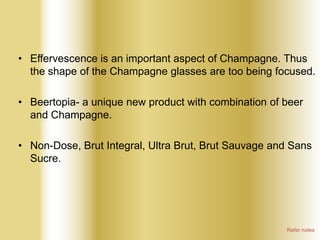 • Effervescence is an important aspect of Champagne. Thus
the shape of the Champagne glasses are too being focused.
• Beertopia- a unique new product with combination of beer
and Champagne.
• Non-Dose, Brut Integral, Ultra Brut, Brut Sauvage and Sans
Sucre.

Refer notes

 