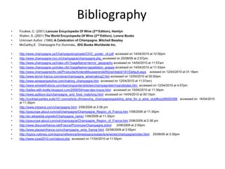 Bibliography
•
•
•
•

Foulkes, C. (2001) Larouse Encyclopedia Of Wine (2nd Edition), Hamlyn
Walton, S. (2001) The World Encyclopedia Of Wine (2nd Edition), Lorenz Books
Unknown Author. (1988) A Celebration of CHampagne, Mitchell Beazley
McCarthy,E. Champagne For Dummies, IDG Books Worldwide Inc.

•
•
•
•
•
•
•
•
•
•
•

http://www.champagne.us/Champagne/uploads/CIVC_poster_v4.pdf accessed on 14/04/2010 at 12:00pm
http://www.champagne-civc.in/champagne/champagne.php accessed on 25/08/09 at 2:57pm;
http://www.champagne.us/index.cfm?pageName=terroir_geography accessed on 14/04/2010 at 11:57am
http://www.champagne.us/index.cfm?pageName=appellation_grapes accessed on 14/04/2010 at 11:53am
http://www.champagneinfo.net/Productie/AndereMousserendeWijnen/tabid/181/Default.aspx acessed on 12/04/2010 at 01:18am
http://www.terroir-france.com/wine/champagne_winemaking2.htm accessed on 12/04/2010 at 00:50am
http://www.wineperspective.com/making_champagne.htm accessed on 12/04/2010 at 11:07am)
http://www.winedefinitions.com/learningcenter/articles/champagnetermsandstyles.htm accessed on 12/04/2010 at 4:57pm
http://ladies-with-bottle.blogspot.com/2009/04/rose-des-riceys.html accessed on 15/04/2010 at 11:30pm
http://www.spittoon.biz/champagne_and_food_matching.html accessed on 14/04/2010 at 00:15am
http://cocktail-parties.suite101.com/article.cfm/serving_champagnesparkling_wine_for_a_wine_club#ixzz0l60Dt398 accessed on 16/04/2010
at 11:30pm
http://www.intowine.com/champagne.html 2/08/2009 at 2:08 pm
http://goeurope.about.com/od/champagne/Champagne_Region_of_France.htm 1/08/2009 at 11:30pm
http://en.wikipedia.org/wiki/Champagne_(wine) 1/08/2009 at 11:30pm
http://goeurope.about.com/od/champagne/Champagne_Region_of_France.htm 2/08/2009 at 2:38 pm
http://www.discoverfrance.net/France/Provinces/Champagne.shtml
2/08/2009 at 2:50pm
http://www.placesinfrance.com/champagne_wine_france.html 02/08/2009 at 2:55pm
http://topics.nytimes.com/topics/reference/timestopics/subjects/w/wines/champagne/index.html 25/08/09 at 3:30pm
http://www.icswi2010.com/about.php accessed on 11/04/2010 at 11:55pm

•
•
•
•
•
•
•
•

 