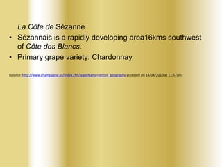 La Côte de Sézanne
• Sézannais is a rapidly developing area16kms southwest
of Côte des Blancs.
• Primary grape variety: Chardonnay
(source: http://www.champagne.us/index.cfm?pageName=terroir_geography accessed on 14/04/2010 at 11:57am)

 