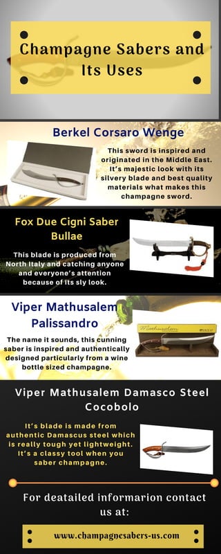 Psychology of Color
Champagne Sabers and
Its Uses
Berkel Corsaro Wenge
This sword is inspired and
originated in the Middle East.
It’s majestic look with its
silvery blade and best quality
materials what makes this
champagne sword.
Fox Due Cigni Saber
Bullae
This blade is produced from
North Italy and catching anyone
and everyone’s attention
because of its sly look.
Viper Mathusalem
Palissandro
The name it sounds, this cunning
saber is inspired and authentically
designed particularly from a wine
bottle sized champagne.
Viper Mathusalem Damasco Steel
Cocobolo
It’s blade is made from
authentic Damascus steel which
is really tough yet lightweight.
It’s a classy tool when you
saber champagne.
For deatailed informarion contact
us at:
www.champagnesabers-us.com
 