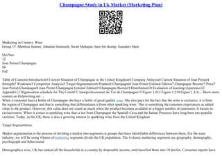 Champagne Study in Uk Market (Marketing Plan)
Marketing in Context: Wine
Group 15: Matthias Suttner, Johanna Stenmark, Swati Mahajan, Sam Sin &amp; Saunders Shen
Oct/Nov
12
Jean Pernet Champagne
08
Fall
Table of Contents Introduction3 Current Situation of Champagne in the United Kingdom4 Company Anlaysis4 Current Situation of Jean Pernet4
Strength5 Weakness5 Competitor Analysis5 Target Segmentation6 Product6 Champagne6 Jean Pernet Limited Edition7 Champagne Booster7 Price7
Jean Pernet Champagne8 Jean Pernet Champagne Limited Edition9 Champagne Booster9 Distribution10 Evaluation of learning experience12
Appendix13 Organisation schedule for The ComitГ© Interprofessionnel du Vin de Champagne13 Figure 1.013 Figure 1.214 Figure 1.316... Show more
content on Helpwriting.net ...
When a customer buys a bottle of Champagne she buys a bottle of good quality wine. She also pays for the fact that the wine is exclusive, it is from
the region of Champagne and that is something that differentiates it from other sparkling wine. This is something the customer experiences as added
value to the product. However, this value does not count as much when the product becomes available to a bigger number of customers. It looses its
exclusiveness. When it comes to sparkling wine that is not from Champagne the Spanish Cava and the Italian Prosecco have long been two popular
varieties. Today, in the UK, there is also a growing interest in sparkling wine from the United Kingdom
Target Segmentation
Market segmentation is the process of dividing a market into segments or groups that have identifiable differences between them. For the wine
industry, we will be using 4 bases of marketing segments divide the UK population. The 4 classic marketing segments are geography, demography,
psychograph and behavioural.
Demographics wise, UK has ranked all the households in a country by disposable income, and classified them into 10 deciles. Consumer reports have
 