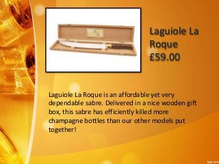 Laguiole La 
Roque 
£59.00 
Laguiole La Roque is an affordable yet very 
dependable sabre. Delivered in a nice wooden gift 
box, this sabre has efficiently killed more 
champagne bottles than our other models put 
together! 
 