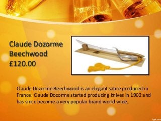 Claude Dozorme 
Beechwood 
£120.00 
Claude Dozorme Beechwood is an elegant sabre produced in 
France. Claude Dozorme started producing knives in 1902 and 
has since become a very popular brand world wide. 
 