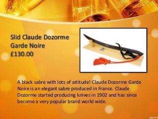 Slid Claude Dozorme 
Garde Noire 
£130.00 
A black sabre with lots of attitude! Claude Dozorme Garde 
Noire is an elegant sabre produced in France. Claude 
Dozorme started producing knives in 1902 and has since 
become a very popular brand world wide. 
 