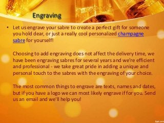 Engraving 
• Let us engrave your sabre to create a perfect gift for someone 
you hold dear, or just a really cool personalized champagne 
sabre for yourself! 
Choosing to add engraving does not affect the delivery time, we 
have been engraving sabres for several years and we're efficient 
and professional - we take great pride in adding a unique and 
personal touch to the sabres with the engraving of your choice. 
The most common things to engrave are texts, names and dates, 
but if you have a logo we can most likely engrave if for you. Send 
us an email and we'll help you! 
 