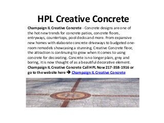 HPL Creative Concrete
Champaign IL Creative Concrete - Concrete designs are one of
the hot new trends for concrete patios, concrete floors,
entryways, countertops, pool decks and more. From expansive
new homes with elaborate concrete driveways to budgeted one-
room remodels showcasing a stunning, Creative Concrete floor,
the attraction is continuing to grow when it comes to using
concrete for decorating. Concrete is no longer plain, grey and
boring, it is now thought of as a beautiful decorative element.
Champaign IL Creative Concrete Call HPL Now 217-358-1916 or
go to the website here  Champaign IL Creative Concrete
 