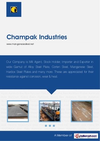 A Member of
Champak Industries
www.manganesesteel.net
Manganese Steel Plate Alloy Steel Plates Abrasion Resistant Plate Corrosion Resistant
Plates High Strength Low Alloy Steel Carbon And Alloy Steel Pipes Steel Plates Industrial
Pipes Pipe Fittings Round bars Stainless Steel Plates Alloy Steel Pipes Seamless Pipes And
Tubes Wear Resistant Steel Pressure Vessel Steel Plates Boiler Steel Plate Structural Steel
Section Bars Pipes Tubulars Hot Rolled Steel Plate Heat Resistant Steel Chrome Molybdenum
Steel Plate Structural Steel HIC Resistant Steel Plates EN 19,42CRMO4 Steel Plate Aluminum
Checkered Sheet Aluminum Circles Aluminum Coils Aluminum Extrusions Aluminum Extruded
Shapes Aluminum Plates Aluminum Sheets Aluminum Section Aluminum Wire Rods Extruded
Aluminum Profiles Industrial Aluminum Profiles Aluminum Aluminum Alloy Bars Aluminum Alloy
Ingots Aluminum Bus Bars Aluminum Flats Aluminum Flat Bars Aluminum Profiles Aluminum
Rods Aluminum Rolled Plates Aluminum Round Bars Aluminum Rounds Aluminum
Structure Aluminum Alloy Plates Aluminum Alloy Sheets Aluminum Alloy Angle Aluminum
Bars High Tensile Plates Manganese Steel Plate Alloy Steel Plates Abrasion Resistant
Plate Corrosion Resistant Plates High Strength Low Alloy Steel Carbon And Alloy Steel
Pipes Steel Plates Industrial Pipes Pipe Fittings Round bars Stainless Steel Plates Alloy Steel
Pipes Seamless Pipes And Tubes Wear Resistant Steel Pressure Vessel Steel Plates Boiler
Steel Plate Structural Steel Section Bars Pipes Tubulars Hot Rolled Steel Plate Heat Resistant
Steel Chrome Molybdenum Steel Plate Structural Steel HIC Resistant Steel Plates EN
19,42CRMO4 Steel Plate Aluminum Checkered Sheet Aluminum Circles Aluminum
Our Company is Mill Agent, Stock Holder, Importer and Exporter in
wide Gamut of Alloy Steel Plate, Corten Steel, Manganese Steel,
Hardox Steel Plates and many more. These are appreciated for their
resistance against corrosion, wear & heat.
 