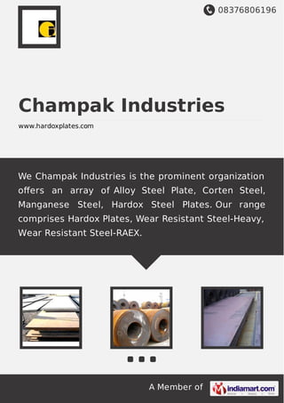 08376806196
A Member of
Champak Industries
www.hardoxplates.com
We Champak Industries is the prominent organization
oﬀers an array of Alloy Steel Plate, Corten Steel,
Manganese Steel, Hardox Steel Plates. Our range
comprises Hardox Plates, Wear Resistant Steel-Heavy,
Wear Resistant Steel-RAEX.
 