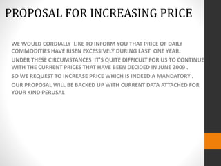 WE WOULD CORDIALLY LIKE TO INFORM YOU THAT PRICE OF DAILY
COMMODITIES HAVE RISEN EXCESSIVELY DURING LAST ONE YEAR.
UNDER THESE CIRCUMSTANCES IT’S QUITE DIFFICULT FOR US TO CONTINUE
WITH THE CURRENT PRICES THAT HAVE BEEN DECIDED IN JUNE 2009 .
SO WE REQUEST TO INCREASE PRICE WHICH IS INDEED A MANDATORY .
OUR PROPOSAL WILL BE BACKED UP WITH CURRENT DATA ATTACHED FOR
YOUR KIND PERUSAL
PROPOSAL FOR INCREASING PRICE
 