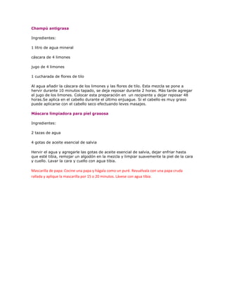 Champú antigrasa

Ingredientes:

1 litro de agua mineral

cáscara de 4 limones

jugo de 4 limones

1 cucharada de flores de tilo

Al agua añadir la cáscara de los limones y las flores de tilo. Esta mezcla se pone a
hervir durante 10 minutos tapado, se deja reposar durante 2 horas. Más tarde agregar
el jugo de los limones. Colocar esta preparación en un recipiente y dejar reposar 48
horas.Se aplica en el cabello durante el último enjuague. Si el cabello es muy graso
puede aplicarse con el cabello seco efectuando leves masajes.

Máscara limpiadora para piel grasosa

Ingredientes:

2 tazas de agua

4 gotas de aceite esencial de salvia

Hervir el agua y agregarle las gotas de aceite esencial de salvia, dejar enfriar hasta
que esté tibia, remojar un algodón en la mezcla y limpiar suavemente la piel de la cara
y cuello. Lavar la cara y cuello con agua tibia.

Mascarilla de papa: Cocine una papa y hágala como un puré. Revuélvala con una papa cruda
rallada y aplique la mascarilla por 15 o 20 minutos. Lávese con agua tibia.
 