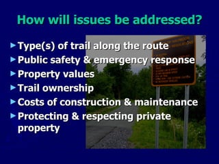 How will issues be addressed? Type(s) of trail along the route Public safety & emergency response Property values Trail ownership Costs of construction & maintenance  Protecting & respecting private property 