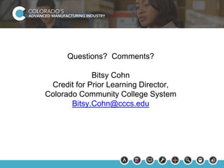Questions? Comments? 
Bitsy Cohn 
Credit for Prior Learning Director, 
Colorado Community College System 
Bitsy.Cohn@cccs.edu 
 