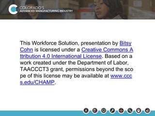 This Workforce Solution, presentation by Bitsy 
Cohn is licensed under a Creative Commons A 
ttribution 4.0 International License. Based on a 
work created under the Department of Labor, 
TAACCCT3 grant, permissions beyond the sco 
pe of this license may be available at www.ccc 
s.edu/CHAMP. 
