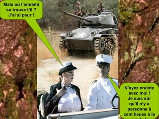 Mais où l’ennemi se trouve t’il ? J’ai si peur ! N’ayez crainte avec moi ! Je suis sûr qu’il n’y a personne à cent lieues à la ronde !  