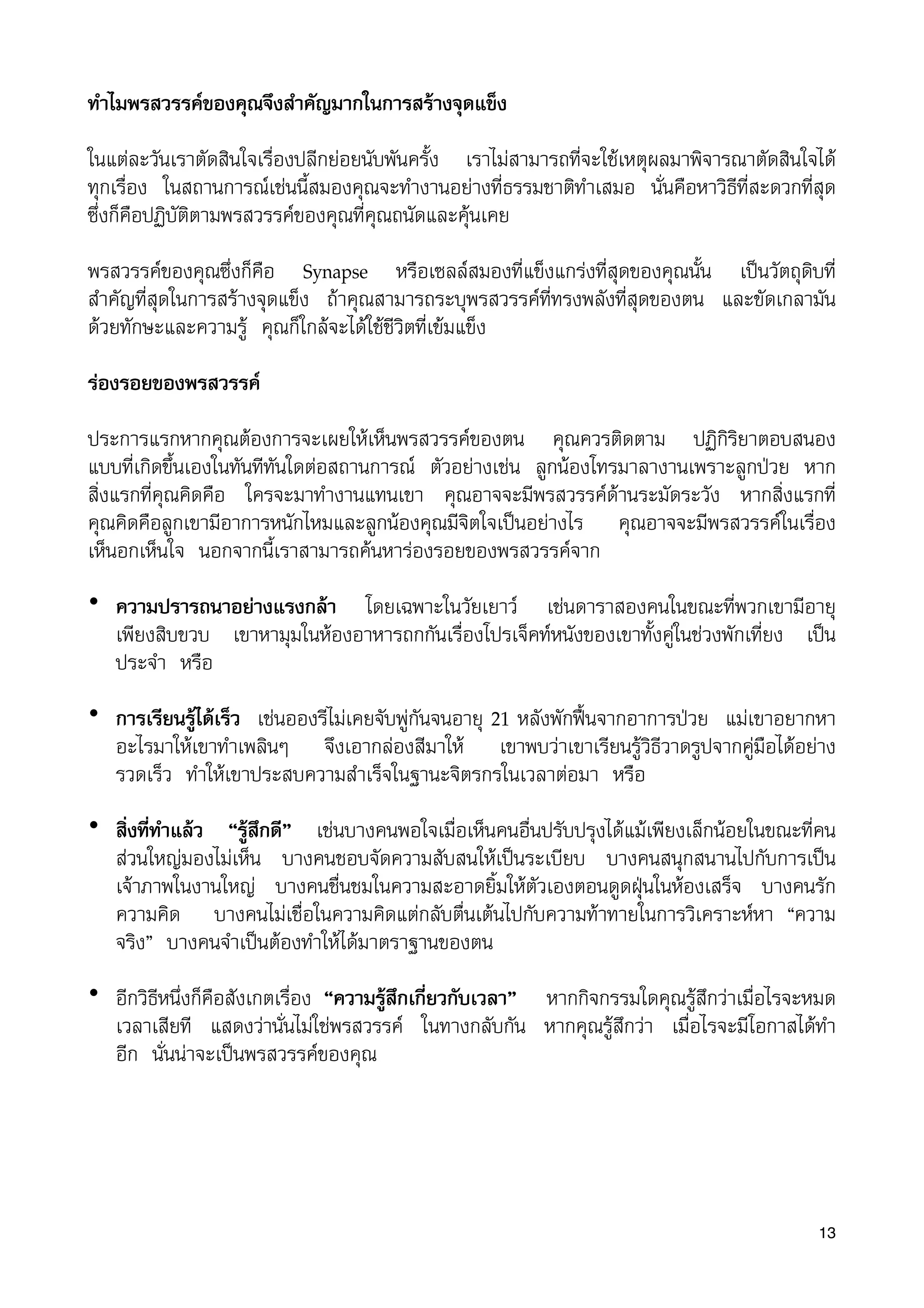 ทำไมพรสวรรคของคุณจึงสำคัญมากในการสรางจุดแข็ง
ในแตละวันเราตัดสินใจเรื่องปลีกยอยนับพันครั้ง เราไมสามารถที่จะใชเหตุผลมาพิจารณาตัดสินใจได
ทุกเรื่อง ในสถานการณเชนนี้สมองคุณจะทำงานอยางที่ธรรมชาติทำเสมอ นั่นคือหาวิธีที่สะดวกที่สุด
ซึ่งก็คือปฏิบัติตามพรสวรรคของคุณที่คุณถนัดและคุนเคย
พรสวรรคของคุณซึ่งก็คือ Synapse หรือเซลลสมองที่แข็งแกรงที่สุดของคุณนั้น เปนวัตถุดิบที่
สำคัญที่สุดในการสรางจุดแข็ง ถาคุณสามารถระบุพรสวรรคที่ทรงพลังที่สุดของตน และขัดเกลามัน
ดวยทักษะและความรู คุณก็ใกลจะไดใชชีวิตที่เขมแข็ง
รองรอยของพรสวรรค
ประการแรกหากคุณตองการจะเผยใหเห็นพรสวรรคของตน คุณควรติดตาม ปฏิกิริยาตอบสนอง
แบบที่เกิดขึ้นเองในทันทีทันใดตอสถานการณ ตัวอยางเชน ลูกนองโทรมาลางานเพราะลูกปวย หาก
สิ่งแรกที่คุณคิดคือ ใครจะมาทำงานแทนเขา คุณอาจจะมีพรสวรรคดานระมัดระวัง หากสิ่งแรกที่
คุณคิดคือลูกเขามีอาการหนักไหมและลูกนองคุณมีจิตใจเปนอยางไร คุณอาจจะมีพรสวรรคในเรื่อง
เห็นอกเห็นใจ นอกจากนี้เราสามารถคนหารองรอยของพรสวรรคจาก
• ความปรารถนาอยางแรงกลา โดยเฉพาะในวัยเยาว เชนดาราสองคนในขณะที่พวกเขามีอายุ
เพียงสิบขวบ เขาหามุมในหองอาหารถกกันเรื่องโปรเจ็คทหนังของเขาทั้งคูในชวงพักเที่ยง เปน
ประจำ หรือ
• การเรียนรูไดเร็ว เชนอองรีไมเคยจับพูกันจนอายุ 21 หลังพักฟนจากอาการปวย แมเขาอยากหา
อะไรมาใหเขาทำเพลินๆ จึงเอากลองสีมาให เขาพบวาเขาเรียนรูวิธีวาดรูปจากคูมือไดอยาง
รวดเร็ว ทำใหเขาประสบความสำเร็จในฐานะจิตรกรในเวลาตอมา หรือ
• สิ่งที่ทำแลว “รูสึกดี” เชนบางคนพอใจเมื่อเห็นคนอื่นปรับปรุงไดแมเพียงเล็กนอยในขณะที่คน
สวนใหญมองไมเห็น บางคนชอบจัดความสับสนใหเปนระเบียบ บางคนสนุกสนานไปกับการเปน
เจาภาพในงานใหญ บางคนชื่นชมในความสะอาดยิ้มใหตัวเองตอนดูดฝุนในหองเสร็จ บางคนรัก
ความคิด บางคนไมเชื่อในความคิดแตกลับตื่นเตนไปกับความทาทายในการวิเคราะหหา “ความ
จริง” บางคนจำเปนตองทำใหไดมาตราฐานของตน
• อีกวิธีหนึ่งก็คือสังเกตเรื่อง “ความรูสึกเกี่ยวกับเวลา” หากกิจกรรมใดคุณรูสึกวาเมื่อไรจะหมด
เวลาเสียที แสดงวานั่นไมใชพรสวรรค ในทางกลับกัน หากคุณรูสึกวา เมื่อไรจะมีโอกาสไดทำ
อีก นั่นนาจะเปนพรสวรรคของคุณ
13
 