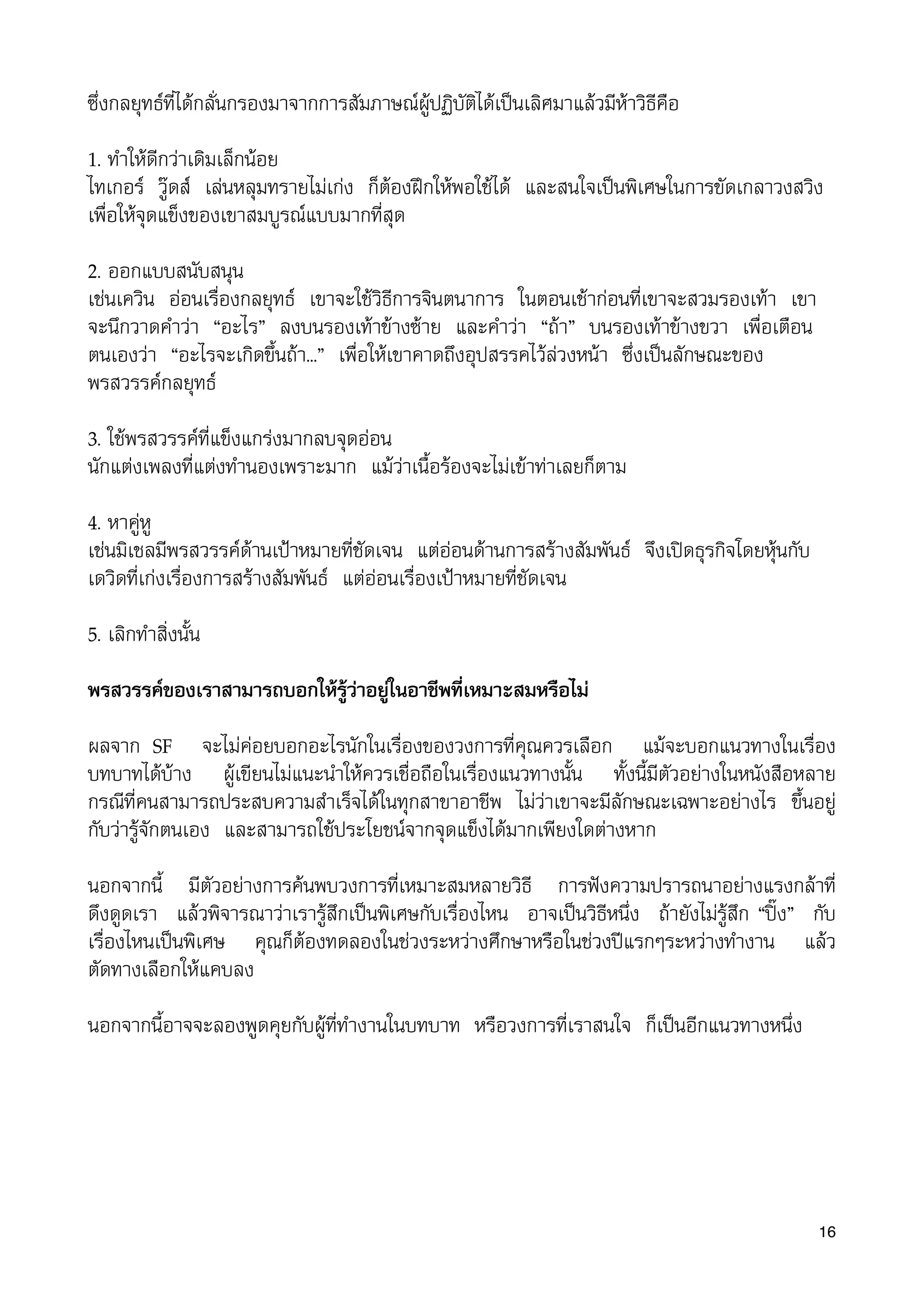 ซึ่งกลยุทธที่ไดกลั่นกรองมาจากการสัมภาษณผูปฏิบัติไดเปนเลิศมาแลวมีหาวิธีคือ
1. ทำใหดีกวาเดิมเล็กนอย
ไทเกอร วูดส เลนหลุมทรายไมเกง ก็ตองฝกใหพอใชได และสนใจเปนพิเศษในการขัดเกลาวงสวิง
เพื่อใหจุดแข็งของเขาสมบูรณแบบมากที่สุด
2. ออกแบบสนับสนุน
เชนเควิน ออนเรื่องกลยุทธ เขาจะใชวิธีการจินตนาการ ในตอนเชากอนที่เขาจะสวมรองเทา เขา
จะนึกวาดคำวา “อะไร” ลงบนรองเทาขางซาย และคำวา “ถา” บนรองเทาขางขวา เพื่อเตือน
ตนเองวา “อะไรจะเกิดขึ้นถา...” เพื่อใหเขาคาดถึงอุปสรรคไวลวงหนา ซึ่งเปนลักษณะของ
พรสวรรคกลยุทธ
3. ใชพรสวรรคที่แข็งแกรงมากลบจุดออน
นักแตงเพลงที่แตงทำนองเพราะมาก แมวาเนื้อรองจะไมเขาทาเลยก็ตาม
4. หาคูหู
เชนมิเชลมีพรสวรรคดานเปาหมายที่ชัดเจน แตออนดานการสรางสัมพันธ จึงเปดธุรกิจโดยหุนกับ
เดวิดที่เกงเรื่องการสรางสัมพันธ แตออนเรื่องเปาหมายที่ชัดเจน
5. เลิกทำสิ่งนั้น
พรสวรรคของเราสามารถบอกใหรูวาอยูในอาชีพที่เหมาะสมหรือไม
ผลจาก SF จะไมคอยบอกอะไรนักในเรื่องของวงการที่คุณควรเลือก แมจะบอกแนวทางในเรื่อง
บทบาทไดบาง ผูเขียนไมแนะนำใหควรเชื่อถือในเรื่องแนวทางนั้น ทั้งนี้มีตัวอยางในหนังสือหลาย
กรณีที่คนสามารถประสบความสำเร็จไดในทุกสาขาอาชีพ ไมวาเขาจะมีลักษณะเฉพาะอยางไร ขึ้นอยู
กับวารูจักตนเอง และสามารถใชประโยชนจากจุดแข็งไดมากเพียงใดตางหาก
นอกจากนี้ มีตัวอยางการคนพบวงการที่เหมาะสมหลายวิธี การฟงความปรารถนาอยางแรงกลาที่
ดึงดูดเรา แลวพิจารณาวาเรารูสึกเปนพิเศษกับเรื่องไหน อาจเปนวิธีหนึ่ง ถายังไมรูสึก “ปง” กับ
เรื่องไหนเปนพิเศษ คุณก็ตองทดลองในชวงระหวางศึกษาหรือในชวงปแรกๆระหวางทำงาน แลว
ตัดทางเลือกใหแคบลง
นอกจากนี้อาจจะลองพูดคุยกับผูที่ทำงานในบทบาท หรือวงการที่เราสนใจ ก็เปนอีกแนวทางหนึ่ง
16
 