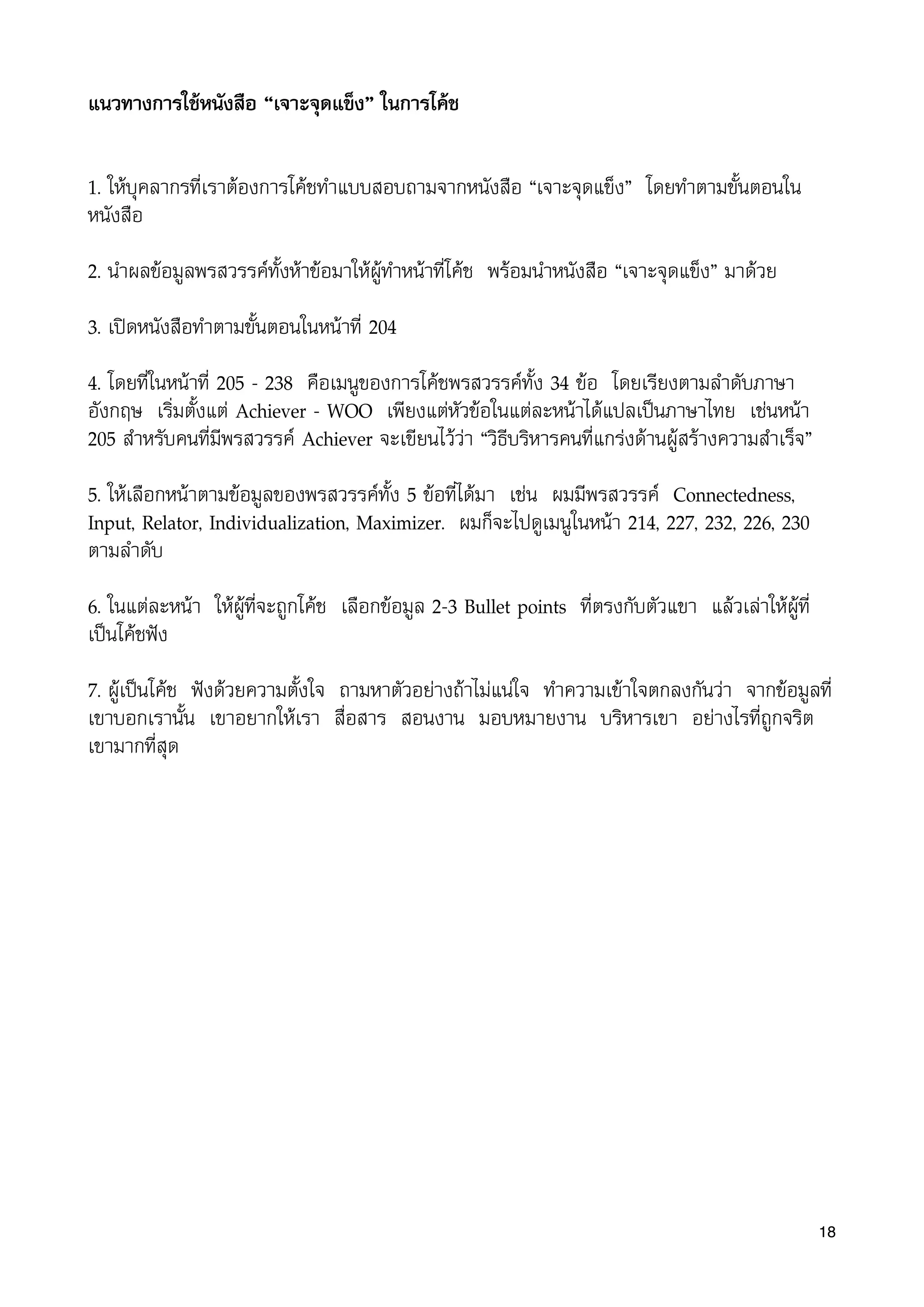 แนวทางการใชหนังสือ “เจาะจุดแข็ง” ในการโคช
1. ใหบุคลากรที่เราตองการโคชทำแบบสอบถามจากหนังสือ “เจาะจุดแข็ง” โดยทำตามขั้นตอนใน
หนังสือ
2. นำผลขอมูลพรสวรรคทั้งหาขอมาใหผูทำหนาที่โคช พรอมนำหนังสือ “เจาะจุดแข็ง” มาดวย
3. เปดหนังสือทำตามขั้นตอนในหนาที่ 204
4. โดยที่ในหนาที่ 205 - 238 คือเมนูของการโคชพรสวรรคทั้ง 34 ขอ โดยเรียงตามลำดับภาษา
อังกฤษ เริ่มตั้งแต Achiever - WOO เพียงแตหัวขอในแตละหนาไดแปลเปนภาษาไทย เชนหนา
205 สำหรับคนที่มีพรสวรรค Achiever จะเขียนไววา “วิธีบริหารคนที่แกรงดานผูสรางความสำเร็จ”
5. ใหเลือกหนาตามขอมูลของพรสวรรคทั้ง 5 ขอที่ไดมา เชน ผมมีพรสวรรค Connectedness,
Input, Relator, Individualization, Maximizer. ผมก็จะไปดูเมนูในหนา 214, 227, 232, 226, 230
ตามลำดับ
6. ในแตละหนา ใหผูที่จะถูกโคช เลือกขอมูล 2-3 Bullet points ที่ตรงกับตัวแขา แลวเลาใหผูที่
เปนโคชฟง
7. ผูเปนโคช ฟงดวยความตั้งใจ ถามหาตัวอยางถาไมแนใจ ทำความเขาใจตกลงกันวา จากขอมูลที่
เขาบอกเรานั้น เขาอยากใหเรา สื่อสาร สอนงาน มอบหมายงาน บริหารเขา อยางไรที่ถูกจริต
เขามากที่สุด
18
 