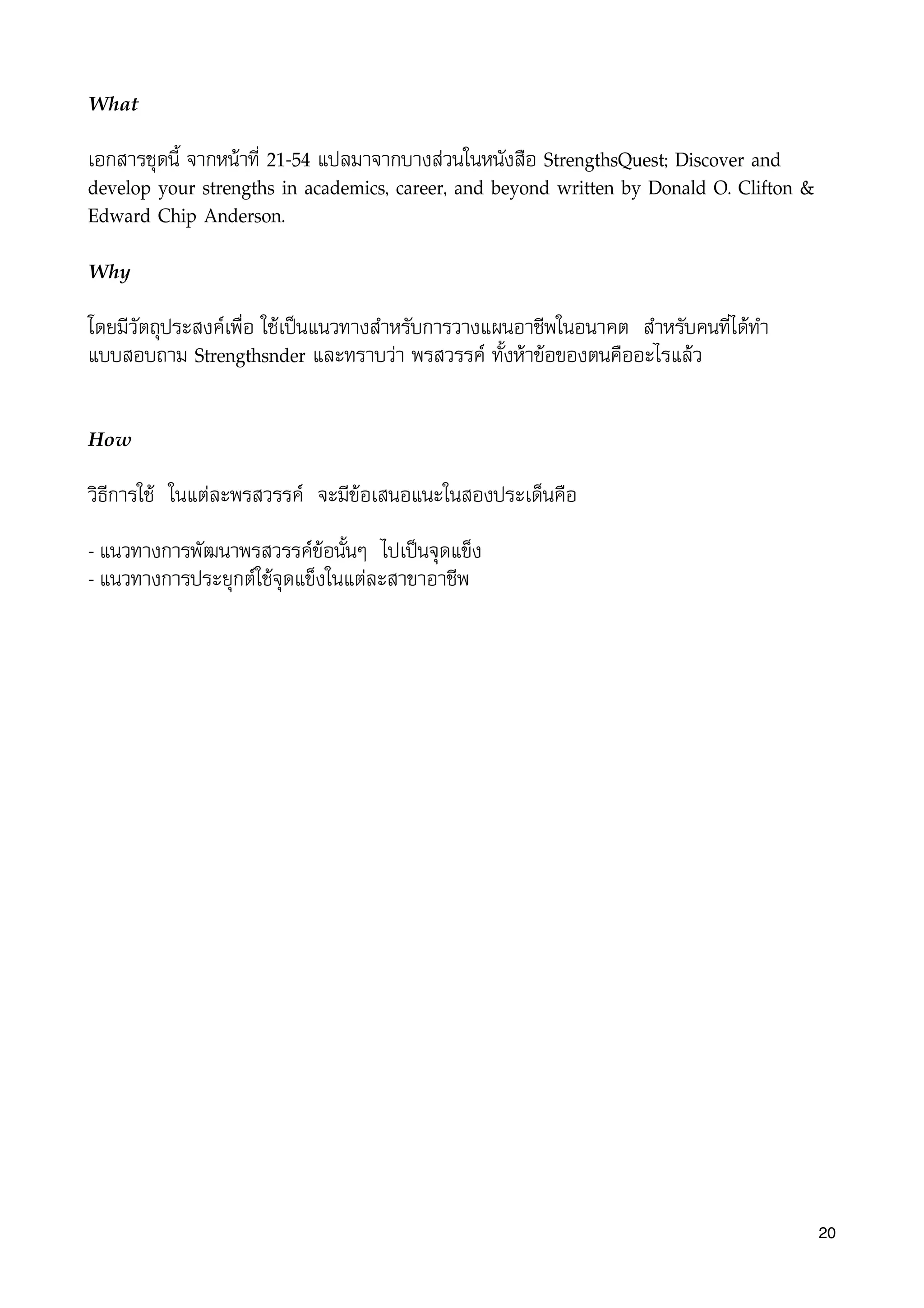 What
เอกสารชุดนี้ จากหนาที่ 21-54 แปลมาจากบางสวนในหนังสือ StrengthsQuest; Discover and
develop your strengths in academics, career, and beyond written by Donald O. Clifton &
Edward Chip Anderson.
Why
โดยมีวัตถุประสงคเพื่อ ใชเปนแนวทางสำหรับการวางแผนอาชีพในอนาคต สำหรับคนที่ไดทำ
แบบสอบถาม Strengthsﬁnder และทราบวา พรสวรรค ทั้งหาขอของตนคืออะไรแลว
How
วิธีการใช ในแตละพรสวรรค จะมีขอเสนอแนะในสองประเด็นคือ
- แนวทางการพัฒนาพรสวรรคขอนั้นๆ ไปเปนจุดแข็ง
- แนวทางการประยุกตใชจุดแข็งในแตละสาขาอาชีพ
20
 