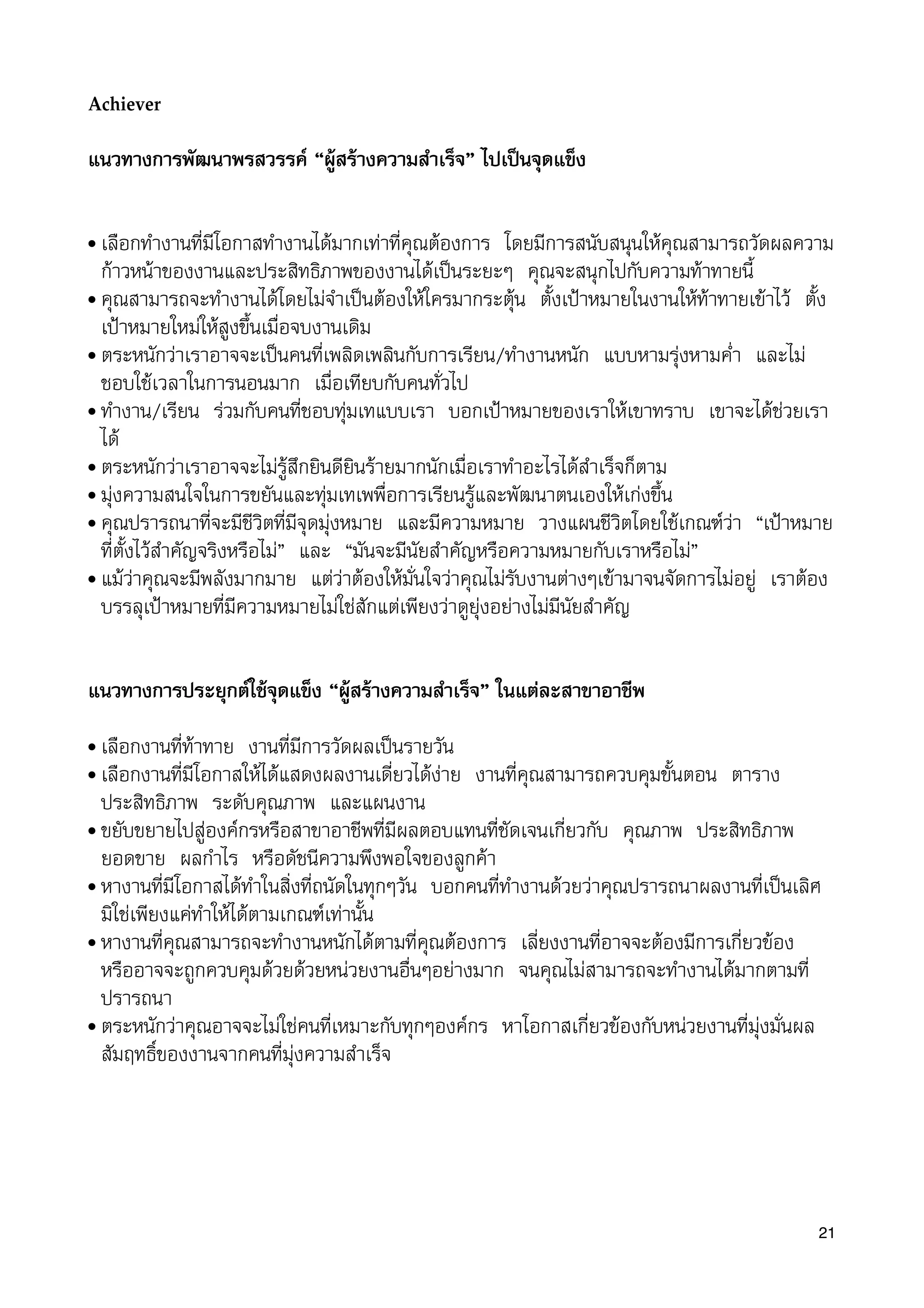 Achiever
แนวทางการพัฒนาพรสวรรค “ผูสรางความสำเร็จ” ไปเปนจุดแข็ง
• เลือกทำงานที่มีโอกาสทำงานไดมากเทาที่คุณตองการ โดยมีการสนับสนุนใหคุณสามารถวัดผลความ
กาวหนาของงานและประสิทธิภาพของงานไดเปนระยะๆ คุณจะสนุกไปกับความทาทายนี้
• คุณสามารถจะทำงานไดโดยไมจำเปนตองใหใครมากระตุน ตั้งเปาหมายในงานใหทาทายเขาไว ตั้ง
เปาหมายใหมใหสูงขึ้นเมื่อจบงานเดิม
• ตระหนักวาเราอาจจะเปนคนที่เพลิดเพลินกับการเรียน/ทำงานหนัก แบบหามรุงหามค่ำ และไม
ชอบใชเวลาในการนอนมาก เมื่อเทียบกับคนทั่วไป
• ทำงาน/เรียน รวมกับคนที่ชอบทุมเทแบบเรา บอกเปาหมายของเราใหเขาทราบ เขาจะไดชวยเรา
ได
• ตระหนักวาเราอาจจะไมรูสึกยินดียินรายมากนักเมื่อเราทำอะไรไดสำเร็จก็ตาม
• มุงความสนใจในการขยันและทุมเทเพพื่อการเรียนรูและพัฒนาตนเองใหเกงขึ้น
• คุณปรารถนาที่จะมีชีวิตที่มีจุดมุงหมาย และมีความหมาย วางแผนชีวิตโดยใชเกณฑวา “เปาหมาย
ที่ตั้งไวสำคัญจริงหรือไม” และ “มันจะมีนัยสำคัญหรือความหมายกับเราหรือไม”
• แมวาคุณจะมีพลังมากมาย แตวาตองใหมั่นใจวาคุณไมรับงานตางๆเขามาจนจัดการไมอยู เราตอง
บรรลุเปาหมายที่มีความหมายไมใชสักแตเพียงวาดูยุงอยางไมมีนัยสำคัญ
แนวทางการประยุกตใชจุดแข็ง “ผูสรางความสำเร็จ” ในแตละสาขาอาชีพ
• เลือกงานที่ทาทาย งานที่มีการวัดผลเปนรายวัน
• เลือกงานที่มีโอกาสใหไดแสดงผลงานเดี่ยวไดงาย งานที่คุณสามารถควบคุมขั้นตอน ตาราง
ประสิทธิภาพ ระดับคุณภาพ และแผนงาน
• ขยับขยายไปสูองคกรหรือสาขาอาชีพที่มีผลตอบแทนที่ชัดเจนเกี่ยวกับ คุณภาพ ประสิทธิภาพ
ยอดขาย ผลกำไร หรือดัชนีความพึงพอใจของลูกคา
• หางานที่มีโอกาสไดทำในสิ่งที่ถนัดในทุกๆวัน บอกคนที่ทำงานดวยวาคุณปรารถนาผลงานที่เปนเลิศ
มิใชเพียงแคทำใหไดตามเกณฑเทานั้น
• หางานที่คุณสามารถจะทำงานหนักไดตามที่คุณตองการ เลี่ยงงานที่อาจจะตองมีการเกี่ยวของ
หรืออาจจะถูกควบคุมดวยดวยหนวยงานอื่นๆอยางมาก จนคุณไมสามารถจะทำงานไดมากตามที่
ปรารถนา
• ตระหนักวาคุณอาจจะไมใชคนที่เหมาะกับทุกๆองคกร หาโอกาสเกี่ยวของกับหนวยงานที่มุงมั่นผล
สัมฤทธิ์ของงานจากคนที่มุงความสำเร็จ
21
 