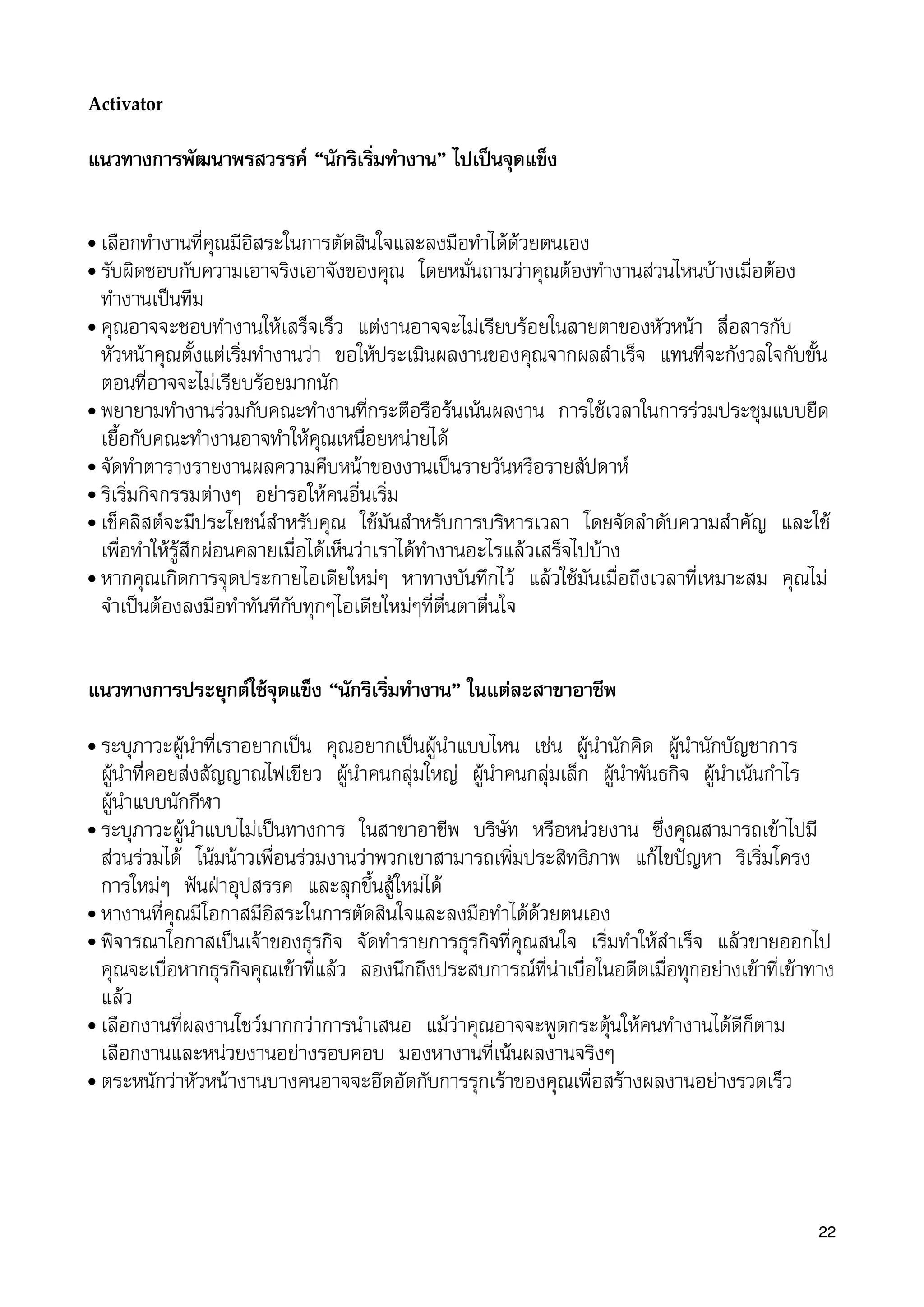Activator
แนวทางการพัฒนาพรสวรรค “นักริเริ่มทำงาน” ไปเปนจุดแข็ง
• เลือกทำงานที่คุณมีอิสระในการตัดสินใจและลงมือทำไดดวยตนเอง
• รับผิดชอบกับความเอาจริงเอาจังของคุณ โดยหมั่นถามวาคุณตองทำงานสวนไหนบางเมื่อตอง
ทำงานเปนทีม
• คุณอาจจะชอบทำงานใหเสร็จเร็ว แตงานอาจจะไมเรียบรอยในสายตาของหัวหนา สื่อสารกับ
หัวหนาคุณตั้งแตเริ่มทำงานวา ขอใหประเมินผลงานของคุณจากผลสำเร็จ แทนที่จะกังวลใจกับขั้น
ตอนที่อาจจะไมเรียบรอยมากนัก
• พยายามทำงานรวมกับคณะทำงานที่กระตือรือรนเนนผลงาน การใชเวลาในการรวมประชุมแบบยืด
เยื้อกับคณะทำงานอาจทำใหคุณเหนื่อยหนายได
• จัดทำตารางรายงานผลความคืบหนาของงานเปนรายวันหรือรายสัปดาห
• ริเริ่มกิจกรรมตางๆ อยารอใหคนอื่นเริ่ม
• เช็คลิสตจะมีประโยชนสำหรับคุณ ใชมันสำหรับการบริหารเวลา โดยจัดลำดับความสำคัญ และใช
เพื่อทำใหรูสึกผอนคลายเมื่อไดเห็นวาเราไดทำงานอะไรแลวเสร็จไปบาง
• หากคุณเกิดการจุดประกายไอเดียใหมๆ หาทางบันทึกไว แลวใชมันเมื่อถึงเวลาที่เหมาะสม คุณไม
จำเปนตองลงมือทำทันทีกับทุกๆไอเดียใหมๆที่ตื่นตาตื่นใจ
แนวทางการประยุกตใชจุดแข็ง “นักริเริ่มทำงาน” ในแตละสาขาอาชีพ
• ระบุภาวะผูนำที่เราอยากเปน คุณอยากเปนผูนำแบบไหน เชน ผูนำนักคิด ผูนำนักบัญชาการ
ผูนำที่คอยสงสัญญาณไฟเขียว ผูนำคนกลุมใหญ ผูนำคนกลุมเล็ก ผูนำพันธกิจ ผูนำเนนกำไร
ผูนำแบบนักกีฬา
• ระบุภาวะผูนำแบบไมเปนทางการ ในสาขาอาชีพ บริษัท หรือหนวยงาน ซึ่งคุณสามารถเขาไปมี
สวนรวมได โนมนาวเพื่อนรวมงานวาพวกเขาสามารถเพิ่มประสิทธิภาพ แกไขปญหา ริเริ่มโครง
การใหมๆ ฟนฝาอุปสรรค และลุกขึ้นสูใหมได
• หางานที่คุณมีโอกาสมีอิสระในการตัดสินใจและลงมือทำไดดวยตนเอง
• พิจารณาโอกาสเปนเจาของธุรกิจ จัดทำรายการธุรกิจที่คุณสนใจ เริ่มทำใหสำเร็จ แลวขายออกไป
คุณจะเบื่อหากธุรกิจคุณเขาที่แลว ลองนึกถึงประสบการณที่นาเบื่อในอดีตเมื่อทุกอยางเขาที่เขาทาง
แลว
• เลือกงานที่ผลงานโชวมากกวาการนำเสนอ แมวาคุณอาจจะพูดกระตุนใหคนทำงานไดดีก็ตาม
เลือกงานและหนวยงานอยางรอบคอบ มองหางานที่เนนผลงานจริงๆ
• ตระหนักวาหัวหนางานบางคนอาจจะอึดอัดกับการรุกเราของคุณเพื่อสรางผลงานอยางรวดเร็ว
22
 