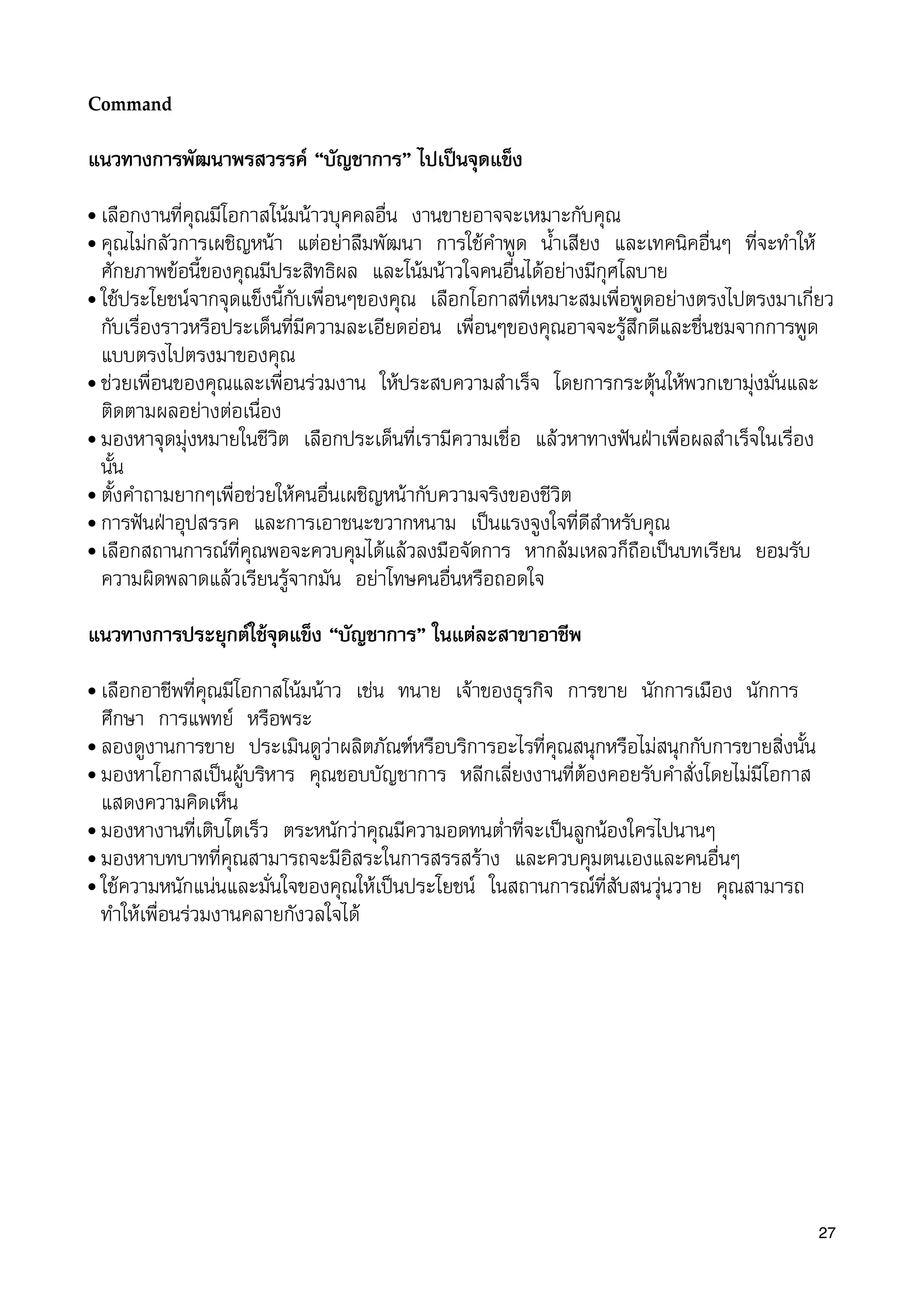 Command
แนวทางการพัฒนาพรสวรรค “บัญชาการ” ไปเปนจุดแข็ง
• เลือกงานที่คุณมีโอกาสโนมนาวบุคคลอื่น งานขายอาจจะเหมาะกับคุณ
• คุณไมกลัวการเผชิญหนา แตอยาลืมพัฒนา การใชคำพูด น้ำเสียง และเทคนิคอื่นๆ ที่จะทำให
ศักยภาพขอนี้ของคุณมีประสิทธิผล และโนมนาวใจคนอื่นไดอยางมีกุศโลบาย
• ใชประโยชนจากจุดแข็งนี้กับเพื่อนๆของคุณ เลือกโอกาสที่เหมาะสมเพื่อพูดอยางตรงไปตรงมาเกี่ยว
กับเรื่องราวหรือประเด็นที่มีความละเอียดออน เพื่อนๆของคุณอาจจะรูสึกดีและชื่นชมจากการพูด
แบบตรงไปตรงมาของคุณ
• ชวยเพื่อนของคุณและเพื่อนรวมงาน ใหประสบความสำเร็จ โดยการกระตุนใหพวกเขามุงมั่นและ
ติดตามผลอยางตอเนื่อง
• มองหาจุดมุงหมายในชีวิต เลือกประเด็นที่เรามีความเชื่อ แลวหาทางฟนฝาเพื่อผลสำเร็จในเรื่อง
นั้น
• ตั้งคำถามยากๆเพื่อชวยใหคนอื่นเผชิญหนากับความจริงของชีวิต
• การฟนฝาอุปสรรค และการเอาชนะขวากหนาม เปนแรงจูงใจที่ดีสำหรับคุณ
• เลือกสถานการณที่คุณพอจะควบคุมไดแลวลงมือจัดการ หากลมเหลวก็ถือเปนบทเรียน ยอมรับ
ความผิดพลาดแลวเรียนรูจากมัน อยาโทษคนอื่นหรือถอดใจ
แนวทางการประยุกตใชจุดแข็ง “บัญชาการ” ในแตละสาขาอาชีพ
• เลือกอาชีพที่คุณมีโอกาสโนมนาว เชน ทนาย เจาของธุรกิจ การขาย นักการเมือง นักการ
ศึกษา การแพทย หรือพระ
• ลองดูงานการขาย ประเมินดูวาผลิตภัณฑหรือบริการอะไรที่คุณสนุกหรือไมสนุกกับการขายสิ่งนั้น
• มองหาโอกาสเปนผูบริหาร คุณชอบบัญชาการ หลีกเลี่ยงงานที่ตองคอยรับคำสั่งโดยไมมีโอกาส
แสดงความคิดเห็น
• มองหางานที่เติบโตเร็ว ตระหนักวาคุณมีความอดทนต่ำที่จะเปนลูกนองใครไปนานๆ
• มองหาบทบาทที่คุณสามารถจะมีอิสระในการสรรสราง และควบคุมตนเองและคนอื่นๆ
• ใชความหนักแนนและมั่นใจของคุณใหเปนประโยชน ในสถานการณที่สับสนวุนวาย คุณสามารถ
ทำใหเพื่อนรวมงานคลายกังวลใจได
27
 