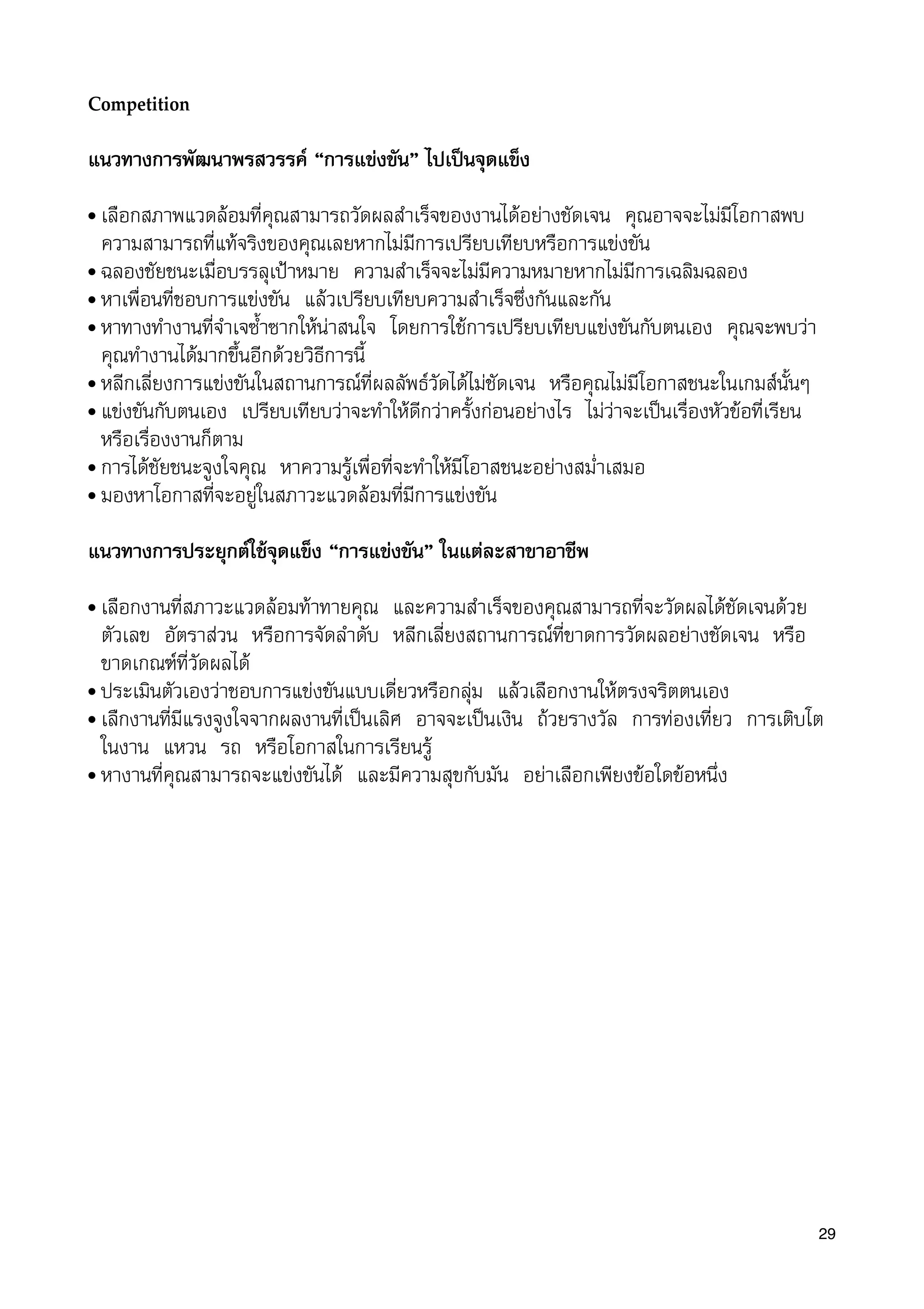 Competition
แนวทางการพัฒนาพรสวรรค “การแขงขัน” ไปเปนจุดแข็ง
• เลือกสภาพแวดลอมที่คุณสามารถวัดผลสำเร็จของงานไดอยางชัดเจน คุณอาจจะไมมีโอกาสพบ
ความสามารถที่แทจริงของคุณเลยหากไมมีการเปรียบเทียบหรือการแขงขัน
• ฉลองชัยชนะเมื่อบรรลุเปาหมาย ความสำเร็จจะไมมีความหมายหากไมมีการเฉลิมฉลอง
• หาเพื่อนที่ชอบการแขงขัน แลวเปรียบเทียบความสำเร็จซึ่งกันและกัน
• หาทางทำงานที่จำเจซ้ำซากใหนาสนใจ โดยการใชการเปรียบเทียบแขงขันกับตนเอง คุณจะพบวา
คุณทำงานไดมากขึ้นอีกดวยวิธีการนี้
• หลีกเลี่ยงการแขงขันในสถานการณที่ผลลัพธวัดไดไมชัดเจน หรือคุณไมมีโอกาสชนะในเกมสนั้นๆ
• แขงขันกับตนเอง เปรียบเทียบวาจะทำใหดีกวาครั้งกอนอยางไร ไมวาจะเปนเรื่องหัวขอที่เรียน
หรือเรื่องงานก็ตาม
• การไดชัยชนะจูงใจคุณ หาความรูเพื่อที่จะทำใหมีโอาสชนะอยางสม่ำเสมอ
• มองหาโอกาสที่จะอยูในสภาวะแวดลอมที่มีการแขงขัน
แนวทางการประยุกตใชจุดแข็ง “การแขงขัน” ในแตละสาขาอาชีพ
• เลือกงานที่สภาวะแวดลอมทาทายคุณ และความสำเร็จของคุณสามารถที่จะวัดผลไดชัดเจนดวย
ตัวเลข อัตราสวน หรือการจัดลำดับ หลีกเลี่ยงสถานการณที่ขาดการวัดผลอยางชัดเจน หรือ
ขาดเกณฑที่วัดผลได
• ประเมินตัวเองวาชอบการแขงขันแบบเดี่ยวหรือกลุม แลวเลือกงานใหตรงจริตตนเอง
• เลืกงานที่มีแรงจูงใจจากผลงานที่เปนเลิศ อาจจะเปนเงิน ถวยรางวัล การทองเที่ยว การเติบโต
ในงาน แหวน รถ หรือโอกาสในการเรียนรู
• หางานที่คุณสามารถจะแขงขันได และมีความสุขกับมัน อยาเลือกเพียงขอใดขอหนึ่ง
29
 