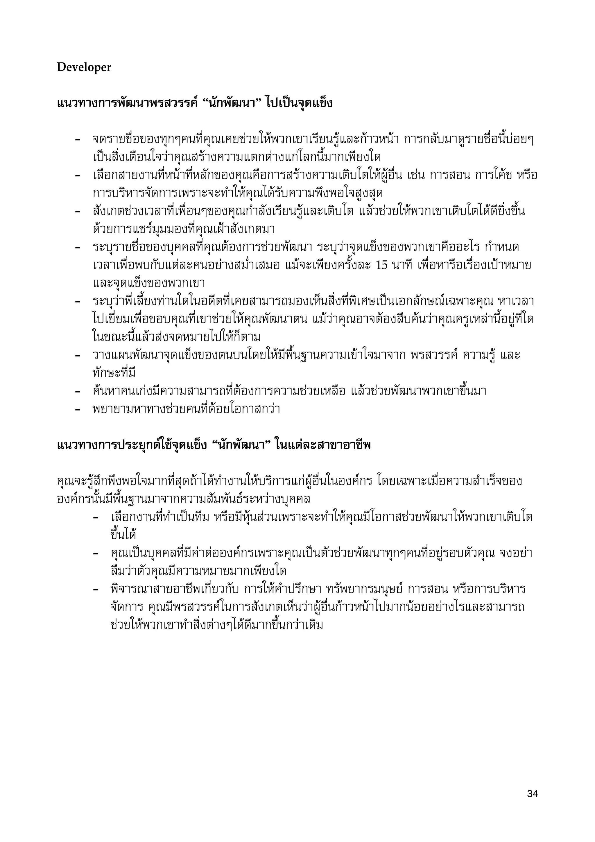 Developer
แนวทางการพัฒนาพรสวรรค “นักพัฒนา” ไปเปนจุดแข็ง
- จดรายชื่อของทุกๆคนที่คุณเคยชวยใหพวกเขาเรียนรูและกาวหนา การกลับมาดูรายชื่อนี้บอยๆ
เปนสิ่งเตือนใจวาคุณสรางความแตกตางแกโลกนี้มากเพียงใด
- เลือกสายงานที่หนาที่หลักของคุณคือการสรางความเติบโตใหผูอื่น เชน การสอน การโคช หรือ
การบริหารจัดการเพราะจะทำใหคุณไดรับความพึงพอใจสูงสุด
- สังเกตชวงเวลาที่เพื่อนๆของคุณกำลังเรียนรูและเติบโต แลวชวยใหพวกเขาเติบโตไดดียิ่งขึ้น
ดวยการแชรมุมมองที่คุณเฝาสังเกตมา
- ระบุรายชื่อของบุคคลที่คุณตองการชวยพัฒนา ระบุวาจุดแข็งของพวกเขาคืออะไร กำหนด
เวลาเพื่อพบกับแตละคนอยางสม่ำเสมอ แมจะเพียงครั้งละ 15 นาที เพื่อหารือเรื่องเปาหมาย
และจุดแข็งของพวกเขา
- ระบุวาพี่เลี้ยงทานใดในอดีตที่เคยสามารถมองเห็นสิ่งที่พิเศษเปนเอกลักษณเฉพาะคุณ หาเวลา
ไปเยี่ยมเพื่อขอบคุณที่เขาชวยใหคุณพัฒนาตน แมวาคุณอาจตองสืบคนวาคุณครูเหลานี้อยูที่ใด
ในขณะนี้แลวสงจดหมายไปใหก็ตาม
- วางแผนพัฒนาจุดแข็งของตนบนโดยใหมีพื้นฐานความเขาใจมาจาก พรสวรรค ความรู และ
ทักษะที่มี
- คนหาคนเกงมีความสามารถที่ตองการความชวยเหลือ แลวชวยพัฒนาพวกเขาขึ้นมา
- พยายามหาทางชวยคนที่ดอยโอกาสกวา
แนวทางการประยุกตใชจุดแข็ง “นักพัฒนา” ในแตละสาขาอาชีพ
คุณจะรูสึกพึงพอใจมากที่สุดถาไดทำงานใหบริการแกผูอื่นในองคกร โดยเฉพาะเมื่อความสำเร็จของ
องคกรนั้นมีพื้นฐานมาจากความสัมพันธระหวางบุคคล
- เลือกงานที่ทำเปนทีม หรือมีหุนสวนเพราะจะทำใหคุณมีโอกาสชวยพัฒนาใหพวกเขาเติบโต
ขึ้นได
- คุณเปนบุคคลที่มีคาตอองคกรเพราะคุณเปนตัวชวยพัฒนาทุกๆคนที่อยูรอบตัวคุณ จงอยา
ลืมวาตัวคุณมีความหมายมากเพียงใด
- พิจารณาสายอาชีพเกี่ยวกับ การใหคำปรึกษา ทรัพยากรมนุษย การสอน หรือการบริหาร
จัดการ คุณมีพรสวรรคในการสังเกตเห็นวาผูอื่นกาวหนาไปมากนอยอยางไรและสามารถ
ชวยใหพวกเขาทำสิ่งตางๆไดดีมากขึ้นกวาเดิม
34
 