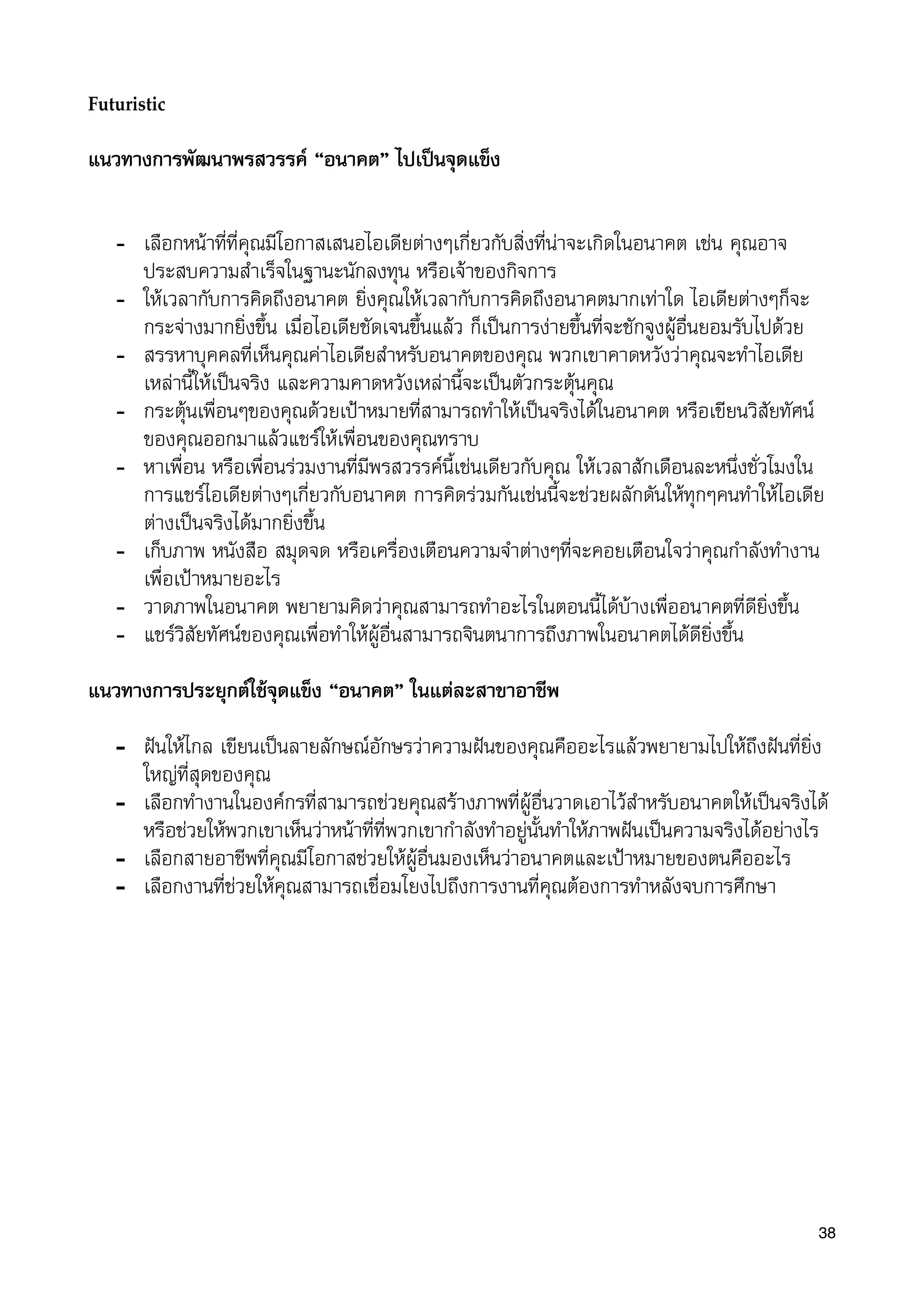 Futuristic
แนวทางการพัฒนาพรสวรรค “อนาคต” ไปเปนจุดแข็ง
- เลือกหนาที่ที่คุณมีโอกาสเสนอไอเดียตางๆเกี่ยวกับสิ่งที่นาจะเกิดในอนาคต เชน คุณอาจ
ประสบความสำเร็จในฐานะนักลงทุน หรือเจาของกิจการ
- ใหเวลากับการคิดถึงอนาคต ยิ่งคุณใหเวลากับการคิดถึงอนาคตมากเทาใด ไอเดียตางๆก็จะ
กระจางมากยิ่งขึ้น เมื่อไอเดียชัดเจนขึ้นแลว ก็เปนการงายขึ้นที่จะชักจูงผูอื่นยอมรับไปดวย
- สรรหาบุคคลที่เห็นคุณคาไอเดียสำหรับอนาคตของคุณ พวกเขาคาดหวังวาคุณจะทำไอเดีย
เหลานี้ใหเปนจริง และความคาดหวังเหลานี้จะเปนตัวกระตุนคุณ
- กระตุนเพื่อนๆของคุณดวยเปาหมายที่สามารถทำใหเปนจริงไดในอนาคต หรือเขียนวิสัยทัศน
ของคุณออกมาแลวแชรใหเพื่อนของคุณทราบ
- หาเพื่อน หรือเพื่อนรวมงานที่มีพรสวรรคนี้เชนเดียวกับคุณ ใหเวลาสักเดือนละหนึ่งชั่วโมงใน
การแชรไอเดียตางๆเกี่ยวกับอนาคต การคิดรวมกันเชนนี้จะชวยผลักดันใหทุกๆคนทำใหไอเดีย
ตางเปนจริงไดมากยิ่งขึ้น
- เก็บภาพ หนังสือ สมุดจด หรือเครื่องเตือนความจำตางๆที่จะคอยเตือนใจวาคุณกำลังทำงาน
เพื่อเปาหมายอะไร
- วาดภาพในอนาคต พยายามคิดวาคุณสามารถทำอะไรในตอนนี้ไดบางเพื่ออนาคตที่ดียิ่งขึ้น
- แชรวิสัยทัศนของคุณเพื่อทำใหผูอื่นสามารถจินตนาการถึงภาพในอนาคตไดดียิ่งขึ้น
แนวทางการประยุกตใชจุดแข็ง “อนาคต” ในแตละสาขาอาชีพ
- ฝนใหไกล เขียนเปนลายลักษณอักษรวาความฝนของคุณคืออะไรแลวพยายามไปใหถึงฝนที่ยิ่ง
ใหญที่สุดของคุณ
- เลือกทำงานในองคกรที่สามารถชวยคุณสรางภาพที่ผูอื่นวาดเอาไวสำหรับอนาคตใหเปนจริงได
หรือชวยใหพวกเขาเห็นวาหนาที่ที่พวกเขากำลังทำอยูนั้นทำใหภาพฝนเปนความจริงไดอยางไร
- เลือกสายอาชีพที่คุณมีโอกาสชวยใหผูอื่นมองเห็นวาอนาคตและเปาหมายของตนคืออะไร
- เลือกงานที่ชวยใหคุณสามารถเชื่อมโยงไปถึงการงานที่คุณตองการทำหลังจบการศึกษา
38
 